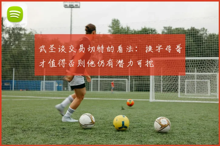 武圣谈交易切特的看法：换字母哥才值得否则他仍有潜力可挖