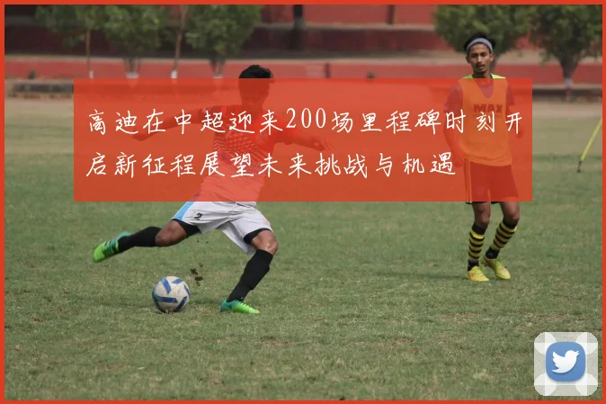 高迪在中超迎来200场里程碑时刻开启新征程展望未来挑战与机遇