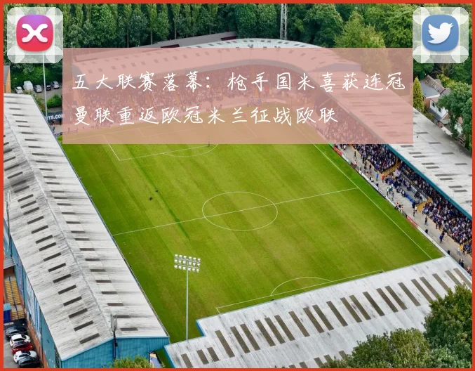 五大联赛落幕：枪手国米喜获连冠曼联重返欧冠米兰征战欧联