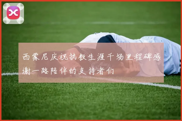 西蒙尼庆祝执教生涯千场里程碑感谢一路陪伴的支持者们