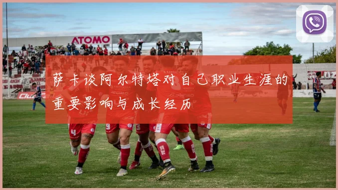 萨卡谈阿尔特塔对自己职业生涯的重要影响与成长经历