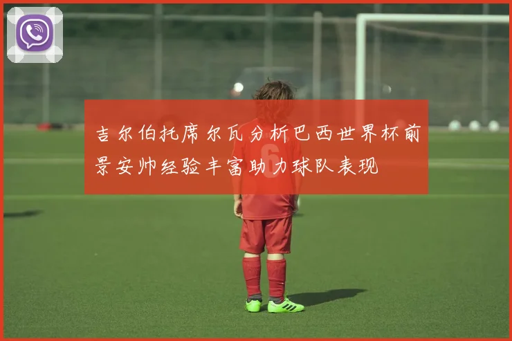吉尔伯托席尔瓦分析巴西世界杯前景安帅经验丰富助力球队表现