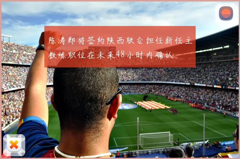 陈涛即将签约陕西联合担任新任主教练职位在未来48小时内确认