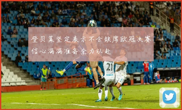 登贝莱坚定表示不会缺席欧冠决赛信心满满准备全力以赴