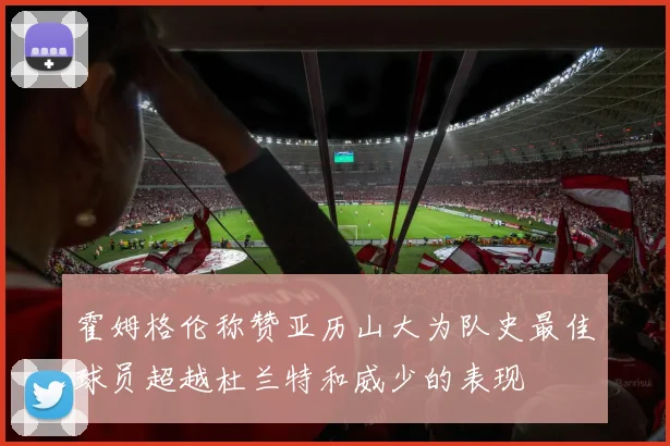 霍姆格伦称赞亚历山大为队史最佳球员超越杜兰特和威少的表现