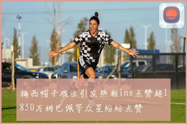 梅西帽子戏法引发热潮ins点赞超1850万姆巴佩等众星纷纷点赞