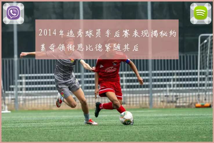 2014年选秀球员季后赛表现揭秘约基奇领衔恩比德紧随其后